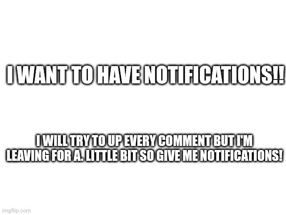 Blank White Template | I WANT TO HAVE NOTIFICATIONS!! I WILL TRY TO UP EVERY COMMENT BUT I'M LEAVING FOR A. LITTLE BIT SO GIVE ME NOTIFICATIONS! | image tagged in blank white template | made w/ Imgflip meme maker