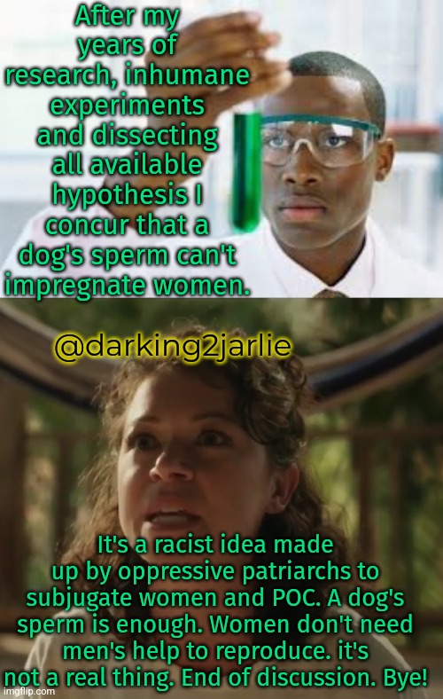 "Far Right Conservatives Rationale vs Centrist Liberals Rationale" labelled as per Corporate American vocabulary | After my years of research, inhumane experiments and dissecting all available hypothesis I concur that a dog's sperm can't impregnate women. @darking2jarlie; It's a racist idea made up by oppressive patriarchs to subjugate women and POC. A dog's sperm is enough. Women don't need men's help to reproduce. it's not a real thing. End of discussion. Bye! | image tagged in feminism,science,liberal logic,liberal hypocrisy,libertarian,marxism | made w/ Imgflip meme maker