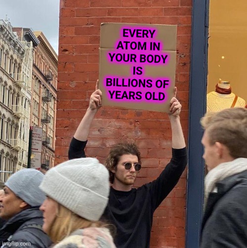 Learn Something Fun |  EVERY ATOM IN YOUR BODY IS BILLIONS OF YEARS OLD | image tagged in memes,guy holding cardboard sign,learning something,learning,knowledge is power,universal knowledge | made w/ Imgflip meme maker