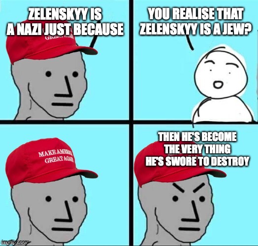 Zelenskyy ain't a nazi, he's actually a jew and no way a jew would be a nazi | ZELENSKYY IS A NAZI JUST BECAUSE; YOU REALISE THAT ZELENSKYY IS A JEW? THEN HE'S BECOME THE VERY THING HE'S SWORE TO DESTROY | image tagged in maga npc an an0nym0us template,zelenskyy,not,neo-nazi,jew,debunked | made w/ Imgflip meme maker