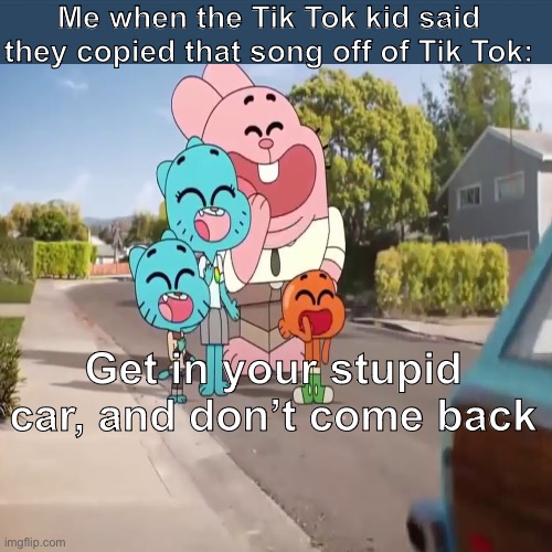 Yup, I made this meme | Me when the Tik Tok kid said they copied that song off of Tik Tok:; Get in your stupid car, and don’t come back | image tagged in tiktok,the amazing world of gumball | made w/ Imgflip meme maker