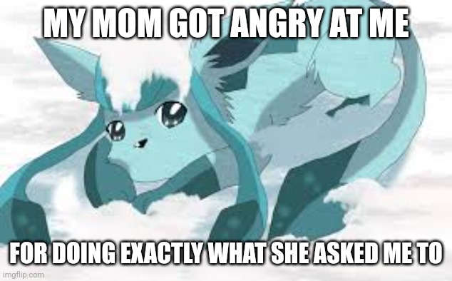 sadder glaceon | MY MOM GOT ANGRY AT ME; FOR DOING EXACTLY WHAT SHE ASKED ME TO | image tagged in sadder glaceon | made w/ Imgflip meme maker