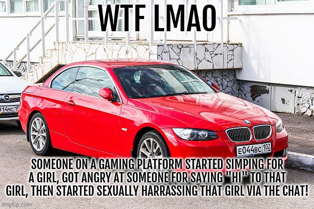 Bmw 3 series red | WTF LMAO; SOMEONE ON A GAMING PLATFORM STARTED SIMPING FOR A GIRL, GOT ANGRY AT SOMEONE FOR SAYING "HI" TO THAT GIRL, THEN STARTED SEXUALLY HARRASSING THAT GIRL VIA THE CHAT! | image tagged in bmw 3 series red | made w/ Imgflip meme maker