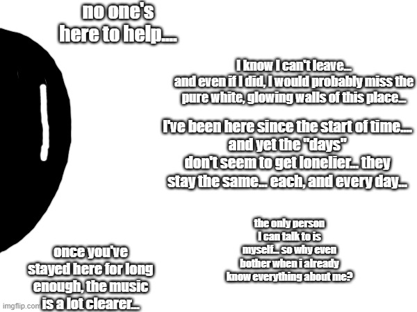 Meet Emanon! the being outside of time and space, stuck in a room for all eternity (and the image is a collection of thoughts) | no one's here to help.... I know I can't leave...
and even if I did, I would probably miss the pure white, glowing walls of this place... I've been here since the start of time....
and yet the "days" don't seem to get lonelier... they stay the same... each, and every day... the only person I can talk to is myself... so why even bother when i already know everything about me? once you've stayed here for long enough, the music is a lot clearer... | image tagged in i'm stuck here,but i feel as though i belong here | made w/ Imgflip meme maker