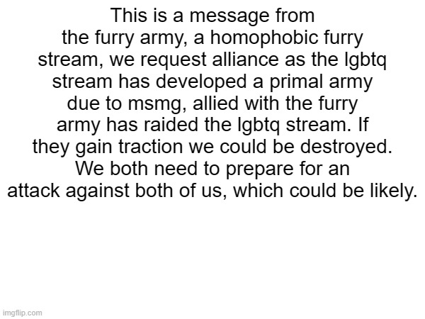 Mod note: Some dumbasses were flagging this because apparently it's homophobic. Lmao.  | This is a message from the furry army, a homophobic furry stream, we request alliance as the lgbtq stream has developed a primal army due to msmg, allied with the furry army has raided the lgbtq stream. If they gain traction we could be destroyed. We both need to prepare for an attack against both of us, which could be likely. | made w/ Imgflip meme maker