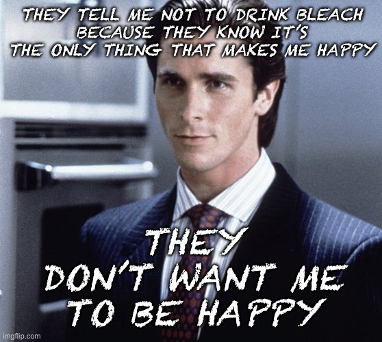 Ask your doctor before drinking any harmful liquids | THEY TELL ME NOT TO DRINK BLEACH
BECAUSE THEY KNOW IT’S THE ONLY THING THAT MAKES ME HAPPY; THEY DON’T WANT ME TO BE HAPPY | image tagged in patrick bateman | made w/ Imgflip meme maker