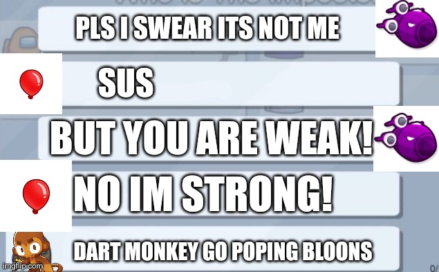 among us chat | PLS I SWEAR ITS NOT ME; SUS; BUT YOU ARE WEAK! NO IM STRONG! DART MONKEY GO POPING BLOONS | image tagged in among us chat | made w/ Imgflip meme maker