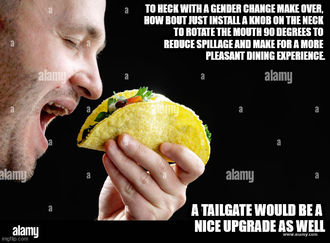 TO HECK WITH A GENDER CHANGE MAKE OVER, 
HOW BOUT JUST INSTALL A KNOB ON THE NECK 
TO ROTATE THE MOUTH 90 DEGREES TO 
REDUCE SPILLAGE AND MAKE FOR A MORE 
PLEASANT DINING EXPERIENCE. A TAILGATE WOULD BE A 
NICE UPGRADE AS WELL | image tagged in a thought | made w/ Imgflip meme maker
