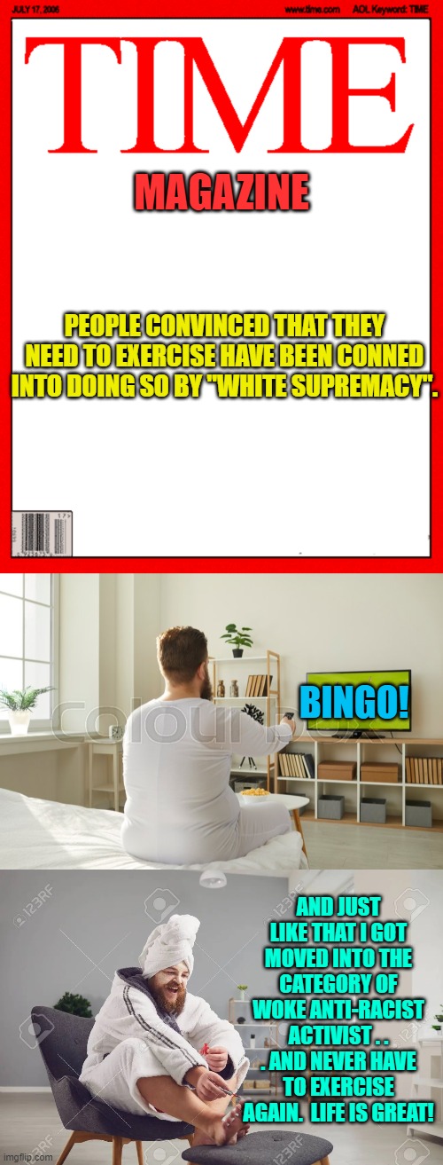 Is there ANYTHING that the Left won't pervert? | MAGAZINE; PEOPLE CONVINCED THAT THEY NEED TO EXERCISE HAVE BEEN CONNED INTO DOING SO BY "WHITE SUPREMACY". BINGO! AND JUST LIKE THAT I GOT MOVED INTO THE CATEGORY OF WOKE ANTI-RACIST ACTIVIST . . . AND NEVER HAVE TO EXERCISE AGAIN.  LIFE IS GREAT! | image tagged in supremacists | made w/ Imgflip meme maker