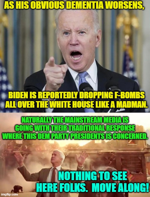 Nothing to see here folks! | AS HIS OBVIOUS DEMENTIA WORSENS, BIDEN IS REPORTEDLY DROPPING F-BOMBS ALL OVER THE WHITE HOUSE LIKE A MADMAN. NATURALLY THE MAINSTREAM MEDIA IS GOING WITH THEIR TRADITIONAL RESPONSE WHERE THIS DEM PARTY PRESIDENTS IS CONCERNED. NOTHING TO SEE HERE FOLKS.  MOVE ALONG! | image tagged in dementia | made w/ Imgflip meme maker