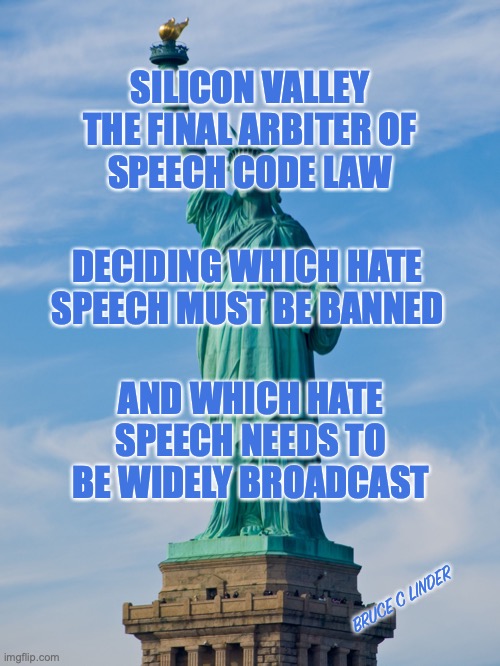 Free Speech | SILICON VALLEY
THE FINAL ARBITER OF
SPEECH CODE LAW; DECIDING WHICH HATE SPEECH MUST BE BANNED; AND WHICH HATE SPEECH NEEDS TO BE WIDELY BROADCAST; BRUCE C LINDER | image tagged in statue of liberty,silicon valley,speech code,fun | made w/ Imgflip meme maker