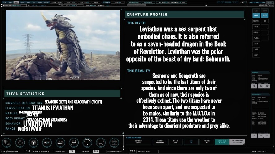 seagorath and seamons my beloveds | Leviathan was a sea serpent that embodied chaos. It is also referred to as a seven-headed dragon in the Book of Revelation. Leviathan was the polar opposite of the beast of dry land; Behemoth. Seamons and Seagorath are suspected to be the last titans of their species. And since there are only two of them as of now, their species is effectively extinct. The two titans have never been seen apart, and are suspected to be mates, similarly to the M.U.T.O.s in 2014. These titans use the weather to their advantage to disorient predators and prey alike. SEAMONS (LEFT) AND SEAGORATH (RIGHT); TITANUS LEVIATHAN; BIO-ELECTRIC/BIO-ATMOSPHERIC; 203 FEET (SEAGORATH) 141 (SEAMONS); UNKNOWN; WORLDWIDE | made w/ Imgflip meme maker