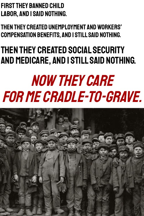 How the creeping Socialist agenda took over America. | First they banned child labor, and I said nothing. Then they created unemployment and workers’ compensation benefits, and I still said nothing. Then they created social security and Medicare, and I still said nothing. Now they care for me cradle-to-grave. | image tagged in child labor,socialist,socialists,social security,medicare,woke | made w/ Imgflip meme maker