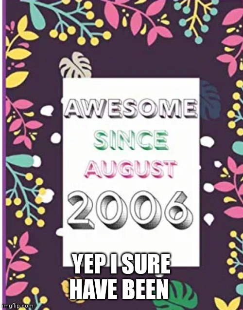 August 2006 the best season of my history | YEP I SURE HAVE BEEN | image tagged in funny memes | made w/ Imgflip meme maker