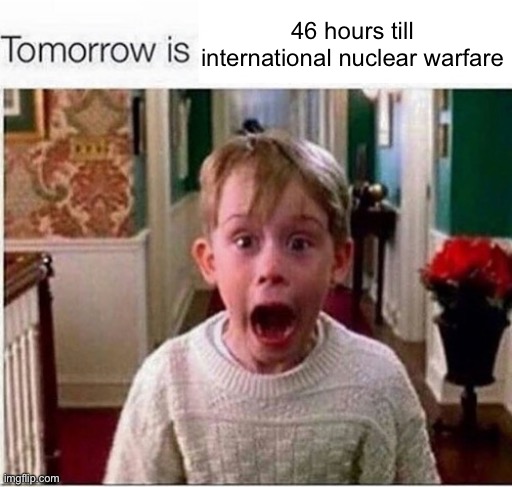 Tomorrow is | 46 hours till international nuclear warfare | image tagged in tomorrow is | made w/ Imgflip meme maker