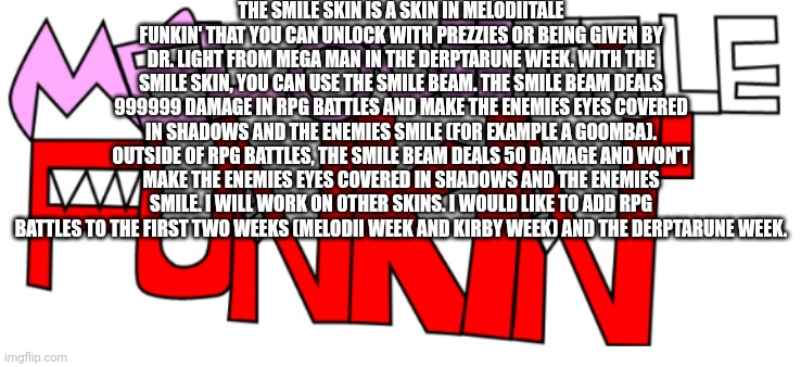 Melodiitale Funkin' skins and RPG battles | THE SMILE SKIN IS A SKIN IN MELODIITALE FUNKIN' THAT YOU CAN UNLOCK WITH PREZZIES OR BEING GIVEN BY DR. LIGHT FROM MEGA MAN IN THE DERPTARUNE WEEK. WITH THE SMILE SKIN, YOU CAN USE THE SMILE BEAM. THE SMILE BEAM DEALS 999999 DAMAGE IN RPG BATTLES AND MAKE THE ENEMIES EYES COVERED IN SHADOWS AND THE ENEMIES SMILE (FOR EXAMPLE A GOOMBA). OUTSIDE OF RPG BATTLES, THE SMILE BEAM DEALS 50 DAMAGE AND WON'T MAKE THE ENEMIES EYES COVERED IN SHADOWS AND THE ENEMIES SMILE. I WILL WORK ON OTHER SKINS. I WOULD LIKE TO ADD RPG BATTLES TO THE FIRST TWO WEEKS (MELODII WEEK AND KIRBY WEEK) AND THE DERPTARUNE WEEK. | image tagged in new melodiitale funkin' | made w/ Imgflip meme maker