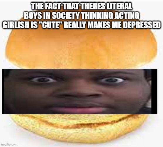 THE FACT THAT THERES LITERAL BOYS IN SOCIETY THINKING ACTING GIRLISH IS "CUTE" REALLY MAKES ME DEPRESSED | image tagged in edp445 burger | made w/ Imgflip meme maker