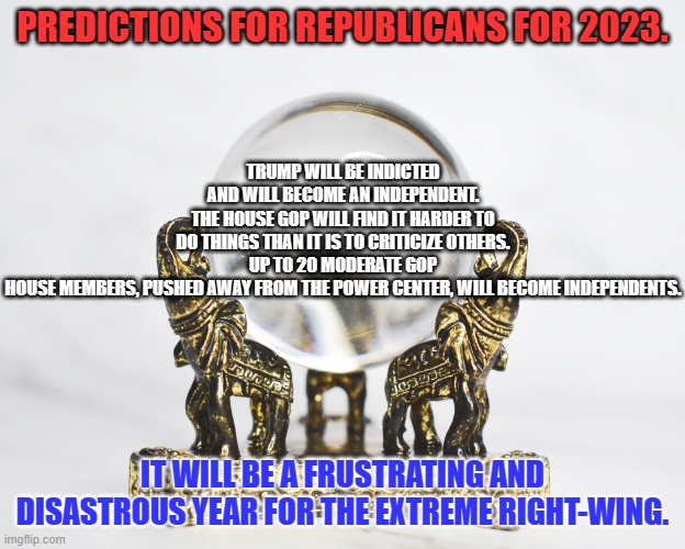 The Pendulum has reached its rightward apex. | TRUMP WILL BE INDICTED AND WILL BECOME AN INDEPENDENT.
THE HOUSE GOP WILL FIND IT HARDER TO DO THINGS THAN IT IS TO CRITICIZE OTHERS.
UP TO 20 MODERATE GOP HOUSE MEMBERS, PUSHED AWAY FROM THE POWER CENTER, WILL BECOME INDEPENDENTS. PREDICTIONS FOR REPUBLICANS FOR 2023. IT WILL BE A FRUSTRATING AND DISASTROUS YEAR FOR THE EXTREME RIGHT-WING. | image tagged in politics | made w/ Imgflip meme maker