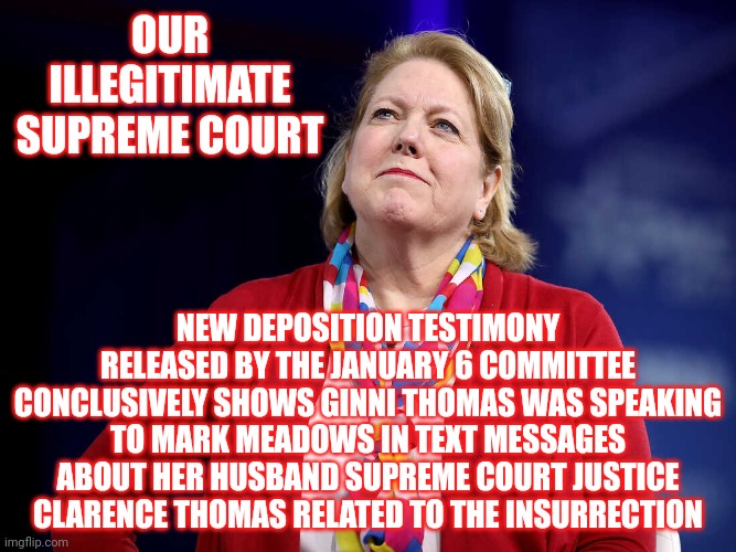 Our Illegitimate Super Supreme With Pineapple Court And The WIFE Of Clarence | OUR ILLEGITIMATE SUPREME COURT; NEW DEPOSITION TESTIMONY RELEASED BY THE JANUARY 6 COMMITTEE CONCLUSIVELY SHOWS GINNI THOMAS WAS SPEAKING TO MARK MEADOWS IN TEXT MESSAGES ABOUT HER HUSBAND SUPREME COURT JUSTICE CLARENCE THOMAS RELATED TO THE INSURRECTION | image tagged in ginni thomas,supreme court,illegitimate supreme court,traitors,lock them up,memes | made w/ Imgflip meme maker