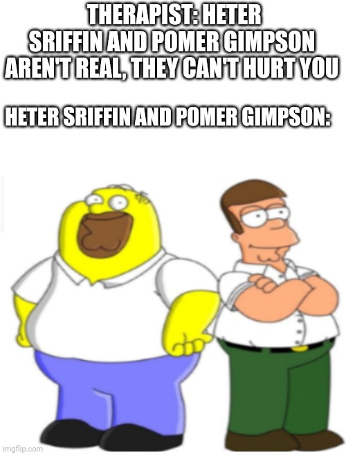 Run!!!!!! | THERAPIST: HETER SRIFFIN AND POMER GIMPSON AREN'T REAL, THEY CAN'T HURT YOU; HETER SRIFFIN AND POMER GIMPSON: | image tagged in memes,cursed image | made w/ Imgflip meme maker