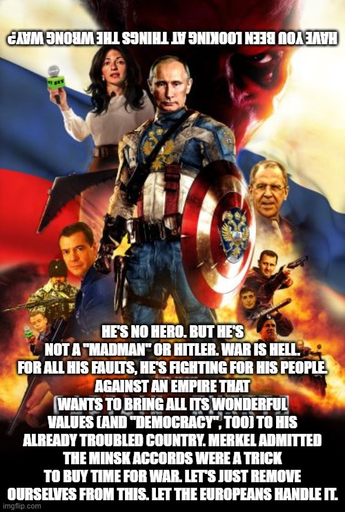 not a hero, just a dictator standing up to the world bully | HAVE YOU BEEN LOOKING AT THINGS THE WRONG WAY? HE'S NO HERO. BUT HE'S NOT A "MADMAN" OR HITLER. WAR IS HELL. FOR ALL HIS FAULTS, HE'S FIGHTING FOR HIS PEOPLE.
AGAINST AN EMPIRE THAT WANTS TO BRING ALL ITS WONDERFUL VALUES (AND "DEMOCRACY", TOO) TO HIS ALREADY TROUBLED COUNTRY. MERKEL ADMITTED THE MINSK ACCORDS WERE A TRICK TO BUY TIME FOR WAR. LET'S JUST REMOVE OURSELVES FROM THIS. LET THE EUROPEANS HANDLE IT. | image tagged in memes | made w/ Imgflip meme maker