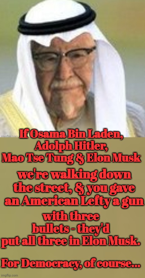 For Democracy, of course... | If Osama Bin Laden, Adolph Hitler, Mao Tse Tung & Elon Musk; we're walking down the street, & you gave an American Lefty a gun; with three bullets - they'd put all three in Elon Musk. For Democracy, of course... | image tagged in insane,liberal logic | made w/ Imgflip meme maker