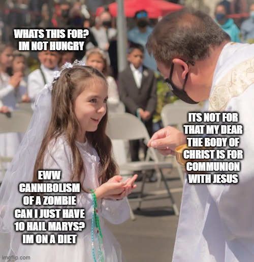 going long | WHATS THIS FOR?
IM NOT HUNGRY; ITS NOT FOR
THAT MY DEAR
THE BODY OF
CHRIST IS FOR
COMMUNION
WITH JESUS; EWW
CANNIBOLISM
OF A ZOMBIE
CAN I JUST HAVE
10 HAIL MARYS?
IM ON A DIET | image tagged in body of christ,catholic,religion,children,funny af,priest | made w/ Imgflip meme maker
