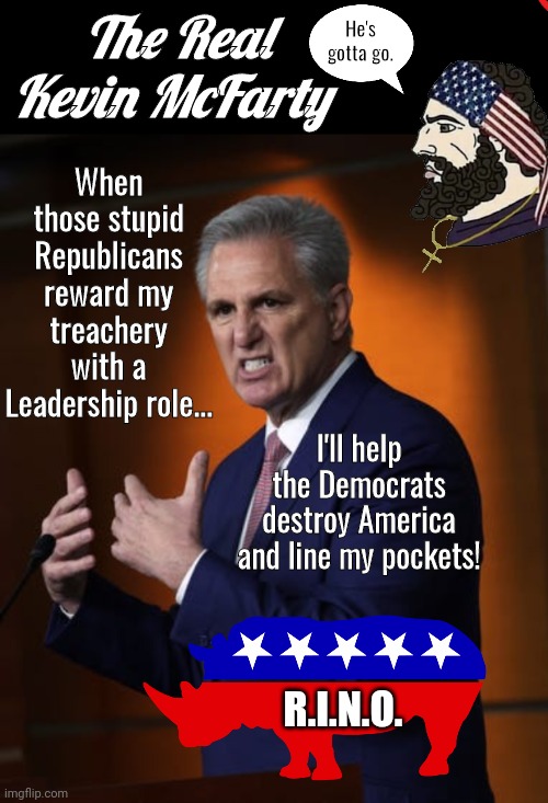 Kevin McFarty has to go | The Real Kevin McFarty; He's gotta go. When those stupid Republicans reward my treachery with a Leadership role... I'll help the Democrats destroy America and line my pockets! R.I.N.O. | image tagged in rino | made w/ Imgflip meme maker