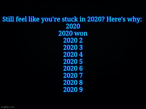 Black background | Still feel like you're stuck in 2020? Here's why: 
2020
2020 won
2020 2
2020 3
2020 4
2020 5
2020 6
2020 7
2020 8
2020 9 | image tagged in black background | made w/ Imgflip meme maker