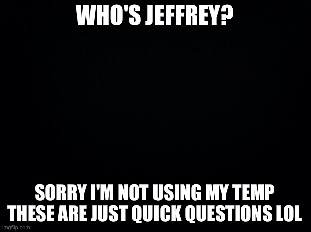 Black background | WHO'S JEFFREY? SORRY I'M NOT USING MY TEMP THESE ARE JUST QUICK QUESTIONS LOL | image tagged in black background | made w/ Imgflip meme maker