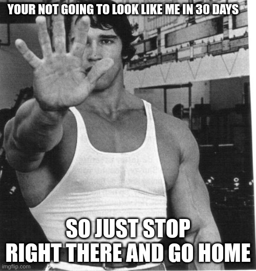 arnold | YOUR NOT GOING TO LOOK LIKE ME IN 30 DAYS; SO JUST STOP RIGHT THERE AND GO HOME | image tagged in arnold | made w/ Imgflip meme maker