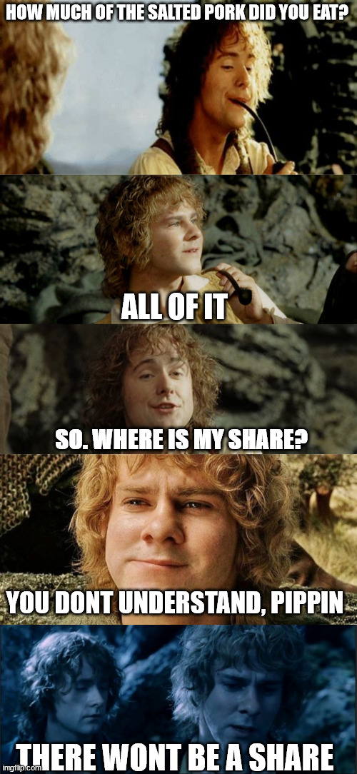 Pippin is not merry | HOW MUCH OF THE SALTED PORK DID YOU EAT? ALL OF IT; SO. WHERE IS MY SHARE? YOU DONT UNDERSTAND, PIPPIN; THERE WONT BE A SHARE | image tagged in lotr,merry and pippin | made w/ Imgflip meme maker