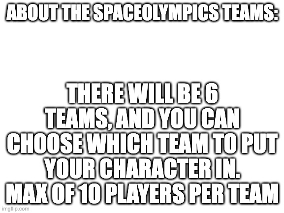 should've mentioned this earlier | THERE WILL BE 6 TEAMS, AND YOU CAN CHOOSE WHICH TEAM TO PUT YOUR CHARACTER IN. MAX OF 10 PLAYERS PER TEAM; ABOUT THE SPACEOLYMPICS TEAMS: | image tagged in blank white template | made w/ Imgflip meme maker