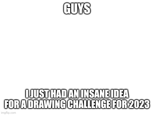 I'll explain in comments | GUYS; I JUST HAD AN INSANE IDEA FOR A DRAWING CHALLENGE FOR 2023 | made w/ Imgflip meme maker