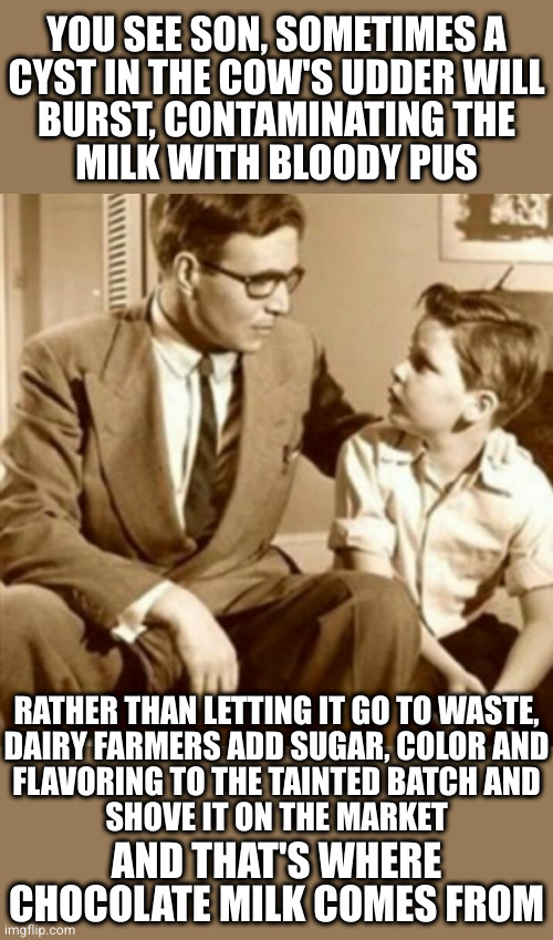 Don't sweat it, the USDA and FDA allow a maximum 2% pus content in all pasturized milk products | YOU SEE SON, SOMETIMES A
CYST IN THE COW'S UDDER WILL
BURST, CONTAMINATING THE
MILK WITH BLOODY PUS; RATHER THAN LETTING IT GO TO WASTE,
DAIRY FARMERS ADD SUGAR, COLOR AND
FLAVORING TO THE TAINTED BATCH AND
SHOVE IT ON THE MARKET; AND THAT'S WHERE CHOCOLATE MILK COMES FROM | image tagged in father and son | made w/ Imgflip meme maker