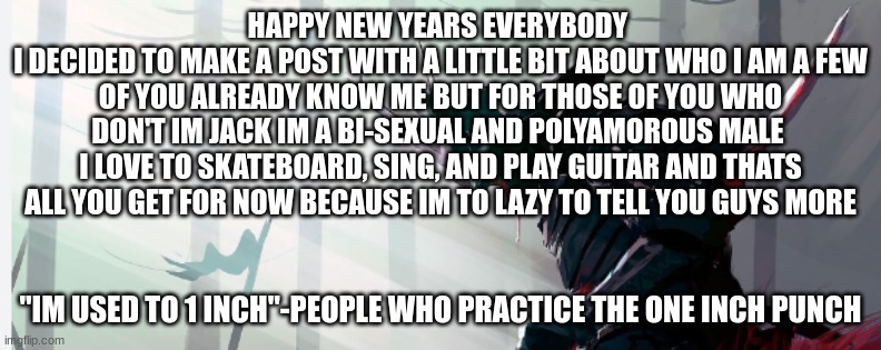 Jack_The_Wolf's template | HAPPY NEW YEARS EVERYBODY 
I DECIDED TO MAKE A POST WITH A LITTLE BIT ABOUT WHO I AM A FEW OF YOU ALREADY KNOW ME BUT FOR THOSE OF YOU WHO DON'T IM JACK IM A BI-SEXUAL AND POLYAMOROUS MALE 
I LOVE TO SKATEBOARD, SING, AND PLAY GUITAR AND THATS ALL YOU GET FOR NOW BECAUSE IM TO LAZY TO TELL YOU GUYS MORE; "IM USED TO 1 INCH"-PEOPLE WHO PRACTICE THE ONE INCH PUNCH | image tagged in jack_the_wolf's template | made w/ Imgflip meme maker