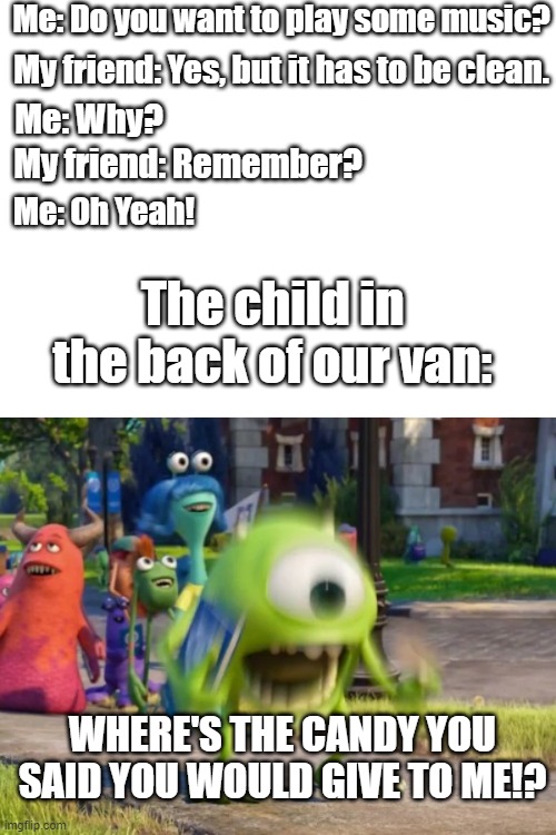 If you get, you get it. | Me: Do you want to play some music? My friend: Yes, but it has to be clean. Me: Why? My friend: Remember? Me: Oh Yeah! The child in the back of our van:; WHERE'S THE CANDY YOU SAID YOU WOULD GIVE TO ME!? | image tagged in screaming mike wazowski | made w/ Imgflip meme maker