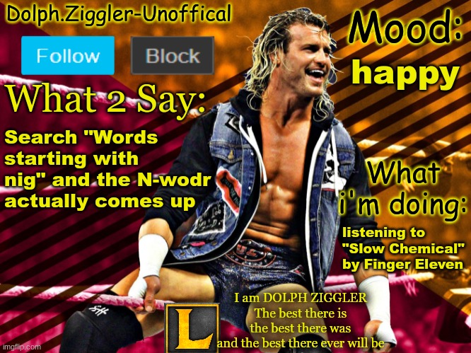 LucotIC's DOLPH ZIGGLER announcement temp (14#) | happy; Search "Words starting with nig" and the N-wodr actually comes up; listening to "Slow Chemical" by Finger Eleven | image tagged in lucotic's dolph ziggler announcement temp 14 | made w/ Imgflip meme maker