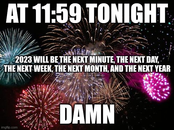 2022 went by so fast | AT 11:59 TONIGHT; 2023 WILL BE THE NEXT MINUTE, THE NEXT DAY, THE NEXT WEEK, THE NEXT MONTH, AND THE NEXT YEAR; DAMN | image tagged in new years,2023 | made w/ Imgflip meme maker