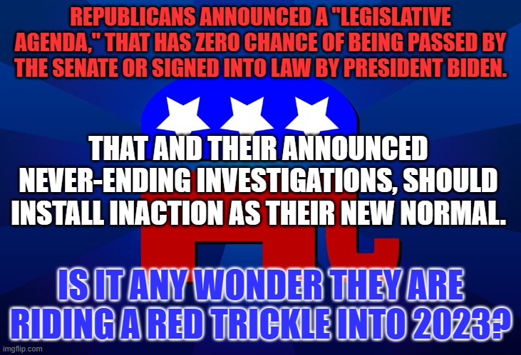 George Santos For Speaker! | REPUBLICANS ANNOUNCED A "LEGISLATIVE AGENDA," THAT HAS ZERO CHANCE OF BEING PASSED BY THE SENATE OR SIGNED INTO LAW BY PRESIDENT BIDEN. THAT AND THEIR ANNOUNCED NEVER-ENDING INVESTIGATIONS, SHOULD INSTALL INACTION AS THEIR NEW NORMAL. IS IT ANY WONDER THEY ARE RIDING A RED TRICKLE INTO 2023? | image tagged in gop | made w/ Imgflip meme maker