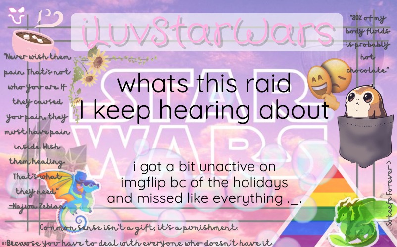 heh- |  whats this raid I keep hearing about; i got a bit unactive on imgflip bc of the holidays and missed like everything ._. | image tagged in iluvstarwars announcement template,raid,oh wow are you actually reading these tags | made w/ Imgflip meme maker