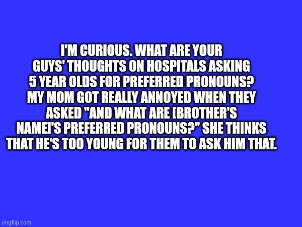 Question | I'M CURIOUS. WHAT ARE YOUR GUYS' THOUGHTS ON HOSPITALS ASKING 5 YEAR OLDS FOR PREFERRED PRONOUNS? MY MOM GOT REALLY ANNOYED WHEN THEY ASKED "AND WHAT ARE [BROTHER'S NAME]'S PREFERRED PRONOUNS?" SHE THINKS THAT HE'S TOO YOUNG FOR THEM TO ASK HIM THAT. | image tagged in pronouns,question | made w/ Imgflip meme maker