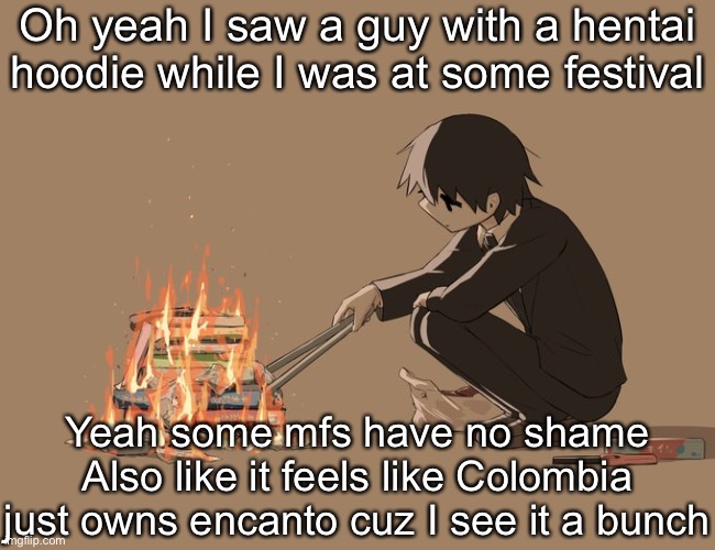 Colombia is weird as hell | Oh yeah I saw a guy with a hentai hoodie while I was at some festival; Yeah some mfs have no shame
Also like it feels like Colombia just owns encanto cuz I see it a bunch | image tagged in avogado6 depression | made w/ Imgflip meme maker