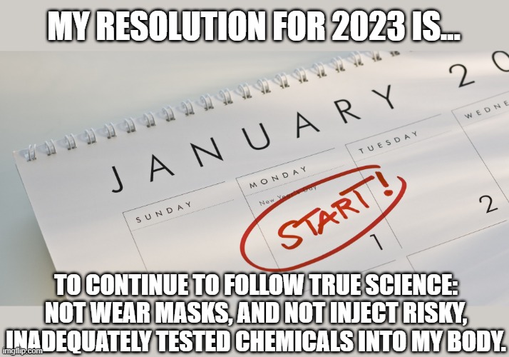 Seems the wisest course of action... Happy New Year! | MY RESOLUTION FOR 2023 IS... TO CONTINUE TO FOLLOW TRUE SCIENCE: NOT WEAR MASKS, AND NOT INJECT RISKY, INADEQUATELY TESTED CHEMICALS INTO MY BODY. | image tagged in new year's resolutions,covid-19,vaccines,face mask | made w/ Imgflip meme maker