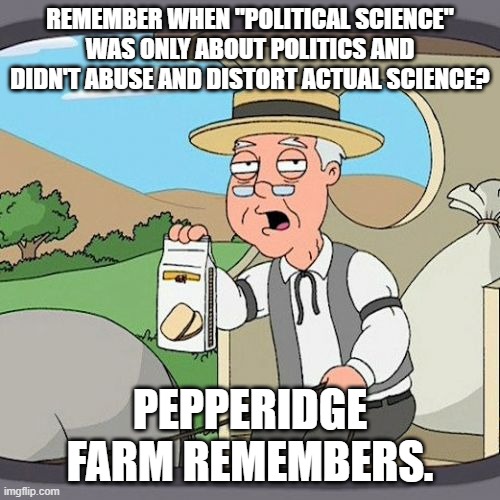 Happy New Year! | REMEMBER WHEN "POLITICAL SCIENCE"
WAS ONLY ABOUT POLITICS AND DIDN'T ABUSE AND DISTORT ACTUAL SCIENCE? PEPPERIDGE FARM REMEMBERS. | image tagged in memes,pepperidge farm remembers,politics,science,follow the science | made w/ Imgflip meme maker