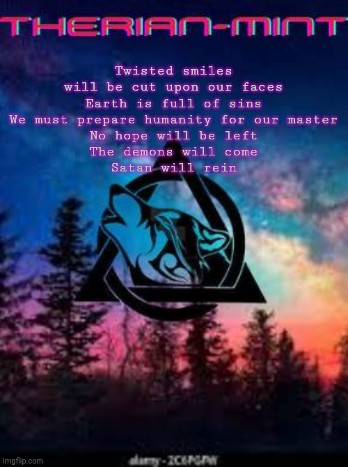 Therian | Twisted smiles will be cut upon our faces
Earth is full of sins
We must prepare humanity for our master
No hope will be left
The demons will come
Satan will rein | image tagged in therian | made w/ Imgflip meme maker