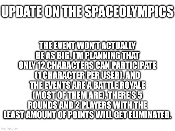 Contestants so far are: Johnny, Knifeboi, John C, Candystripe, and Gingerbread Man | THE EVENT WON’T ACTUALLY BE AS BIG. I’M PLANNING THAT ONLY 12 CHARACTERS CAN PARTICIPATE (1 CHARACTER PER USER), AND THE EVENTS ARE A BATTLE ROYALE (MOST OF THEM ARE). THERE’S 5 ROUNDS AND 2 PLAYERS WITH THE LEAST AMOUNT OF POINTS WILL GET ELIMINATED. UPDATE ON THE SPACEOLYMPICS | image tagged in blank white template | made w/ Imgflip meme maker