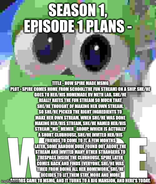 Yoshi Where | TITLE - HOW SPIRE MADE MSMG

PLOT - SPIRE COMES HOME FROM SCHOOL(THE FUN STREAM) ON A SHIP. SHE/HE GOES TO HER/HIS HOMEMADE RV METH LAB. SHE/HE REALLY HATES THE FUN STREAM SO MUCH THAT SHE/HE THOUGHT OF MAKING HER OWN STREAM. SO SHE/HE PICKED THE RIGHT INGREDIENTS TO MAKE HER OWN STREAM. WHEN SHE/HE WAS DONE MAKING HER/HIS STREAM, SHE/HE NAMED HER/HIS STREAM "MS_MEMER_GROUP, WHICH IS ACTUALLY A SHORT CLUBHOUSE. SHE/HE INVITED HER/HIS FRIENDS TO COME TO IT. A FEW MONTHS LATER, SOME RANDOM DUDE FOUND OUT ABOUT THE STREAM AND INVITED MANY OTHER STRANGERS TO TRESPASS INSIDE THE CLUBHOUSE. SPIRE LATER COMES BACK AND FINDS EVERYONE. SHE/HE WAS TIRED FROM DOING ALL HER HOMEWORK. SHE/HE DECIDES TO LET THEM STAY. MORE AND MORE SAILORS CAME TO MSMG, AND IT TURNS TO A BIG MANSION, AND HERE'S TODAY. SEASON 1, EPISODE 1 PLANS - | image tagged in yoshi where | made w/ Imgflip meme maker