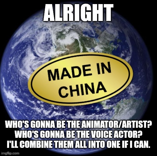Earth Was Made In China | ALRIGHT; WHO'S GONNA BE THE ANIMATOR/ARTIST? WHO'S GONNA BE THE VOICE ACTOR? I'LL COMBINE THEM ALL INTO ONE IF I CAN. | image tagged in earth was made in china | made w/ Imgflip meme maker