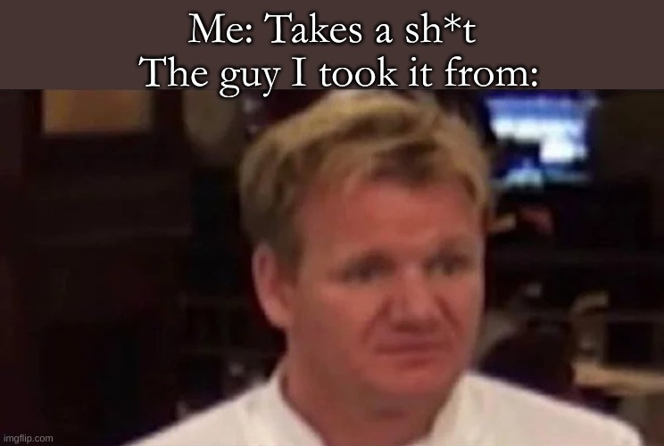 gross | The guy I took it from:; Me: Takes a sh*t | image tagged in disgusted gordon ramsay | made w/ Imgflip meme maker